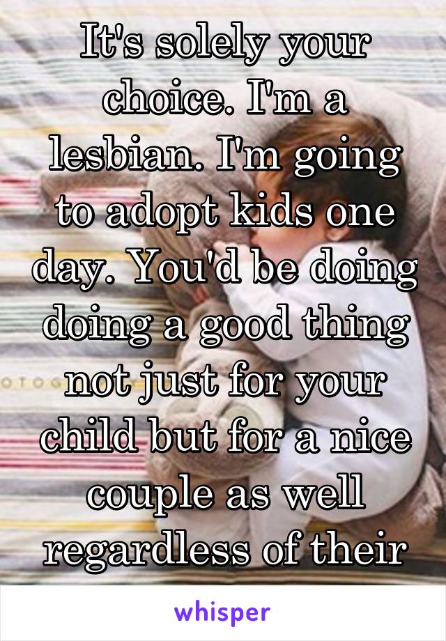 It's solely your choice. I'm a lesbian. I'm going to adopt kids one day. You'd be doing doing a good thing not just for your child but for a nice couple as well regardless of their orientation.