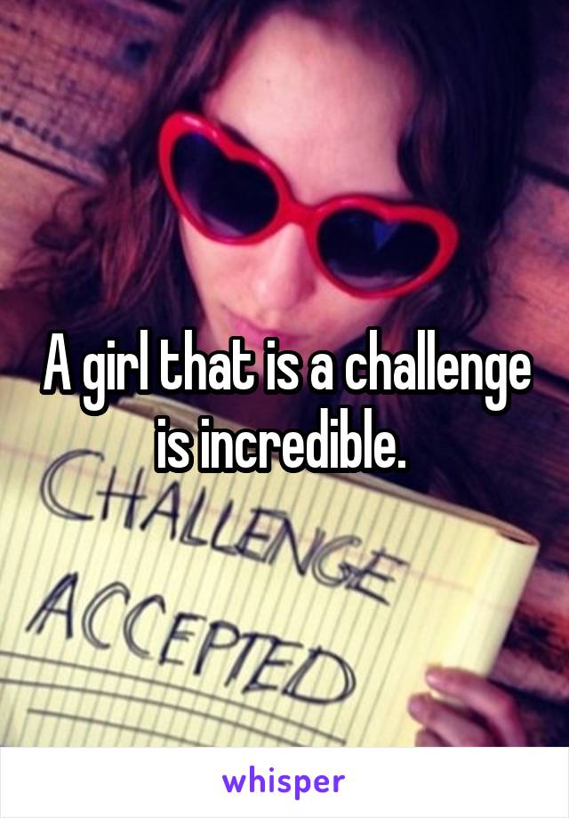A girl that is a challenge is incredible. 