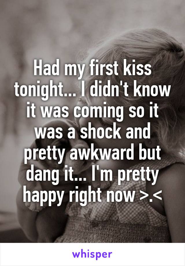 Had my first kiss tonight... I didn't know it was coming so it was a shock and pretty awkward but dang it... I'm pretty happy right now >.<