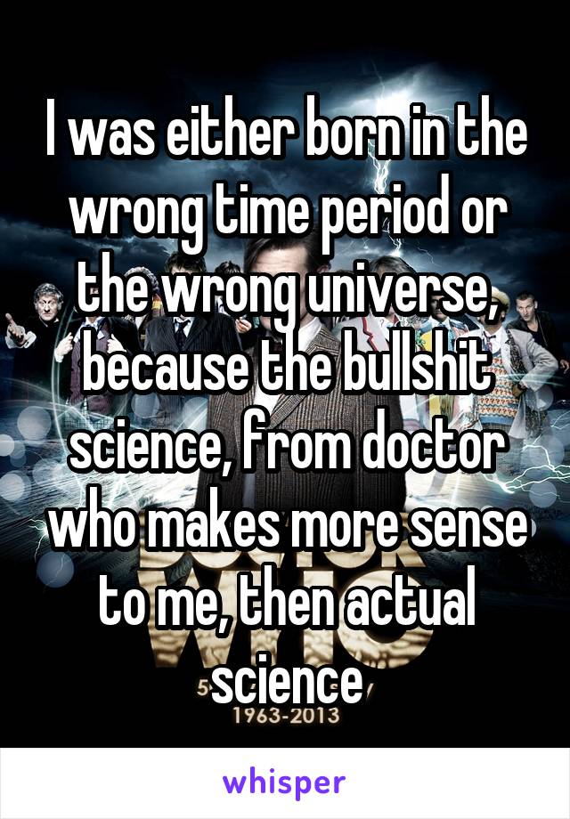 I was either born in the wrong time period or the wrong universe, because the bullshit science, from doctor who makes more sense to me, then actual science