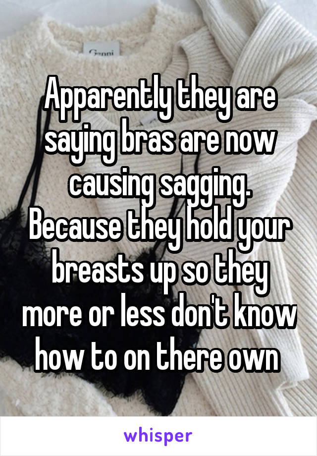 Apparently they are saying bras are now causing sagging. Because they hold your breasts up so they more or less don't know how to on there own 