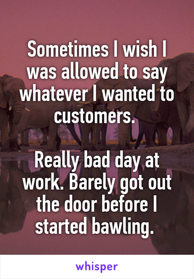 Sometimes I wish I was allowed to say whatever I wanted to customers. 

Really bad day at work. Barely got out the door before I started bawling. 