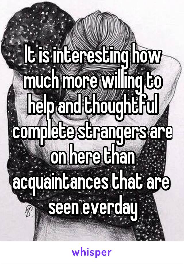 It is interesting how much more willing to help and thoughtful complete strangers are on here than acquaintances that are  seen everday