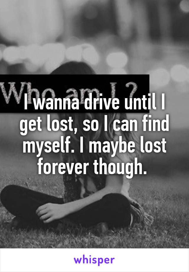 I wanna drive until I get lost, so I can find myself. I maybe lost forever though. 