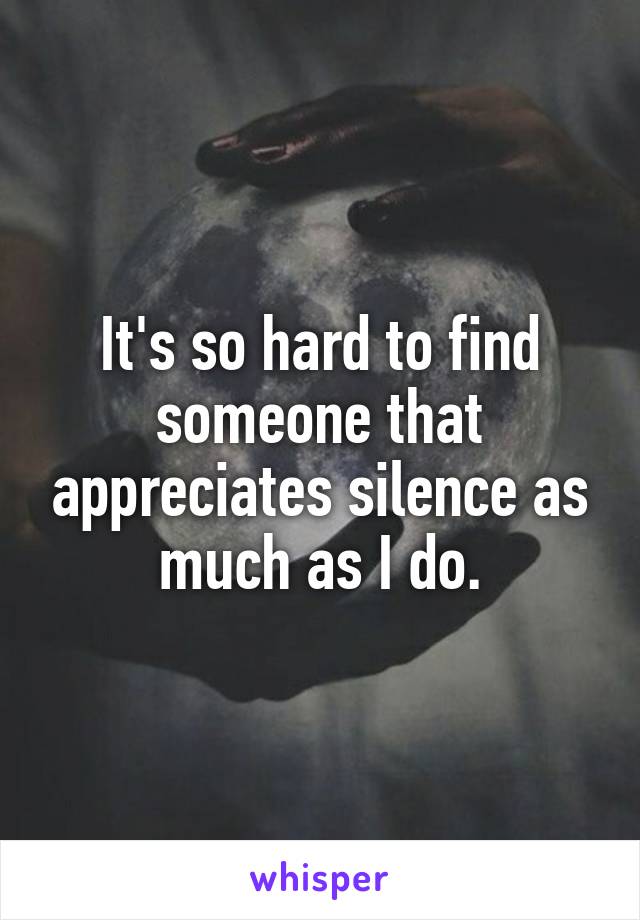 It's so hard to find someone that appreciates silence as much as I do.