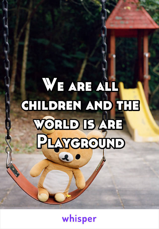 We are all children and the world is are 
Playground