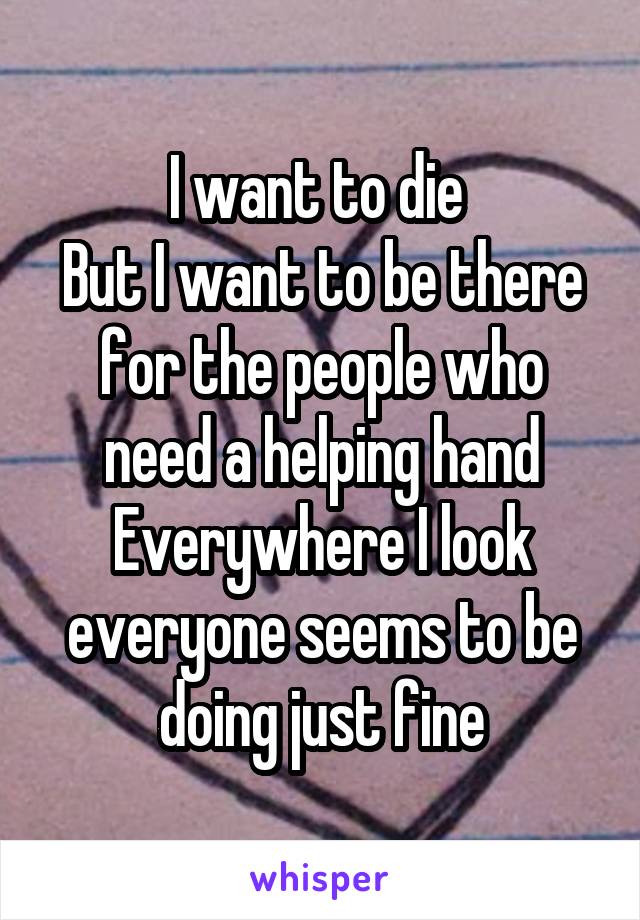I want to die 
But I want to be there for the people who need a helping hand
Everywhere I look everyone seems to be doing just fine