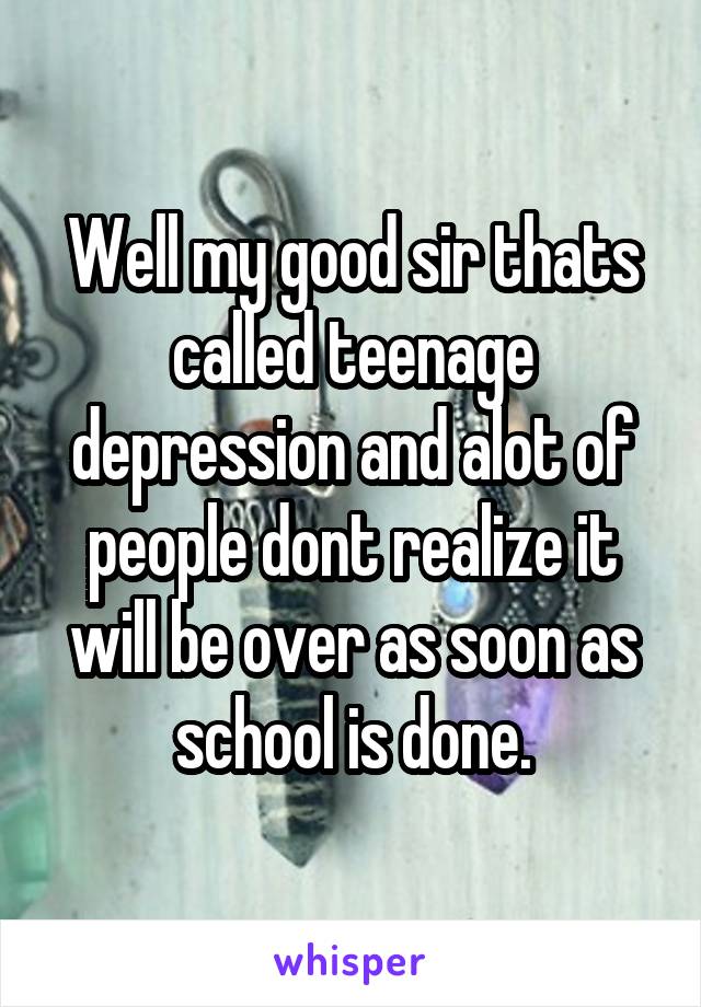 Well my good sir thats called teenage depression and alot of people dont realize it will be over as soon as school is done.