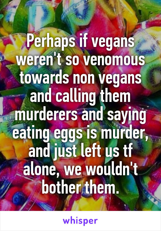 Perhaps if vegans weren't so venomous towards non vegans and calling them murderers and saying eating eggs is murder, and just left us tf alone, we wouldn't bother them.