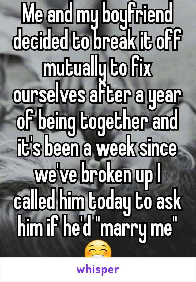 Me and my boyfriend decided to break it off mutually to fix ourselves after a year of being together and it's been a week since we've broken up I called him today to ask him if he'd "marry me" 😁