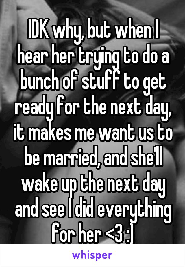 IDK why, but when I hear her trying to do a bunch of stuff to get ready for the next day, it makes me want us to be married, and she'll wake up the next day and see I did everything for her <3 :)