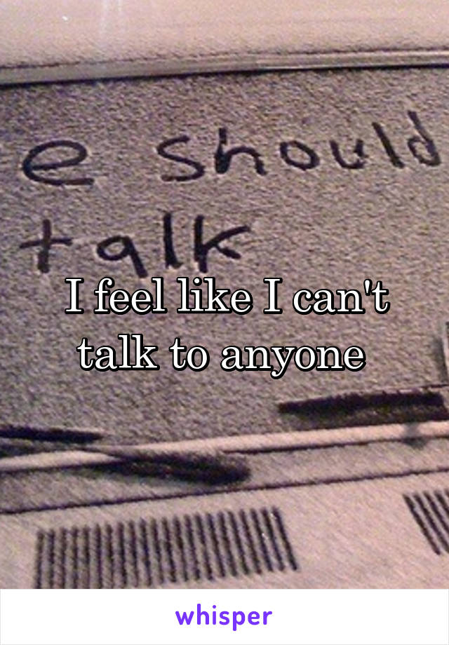 I feel like I can't talk to anyone 