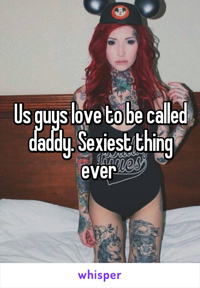 Us guys love to be called daddy. Sexiest thing ever 