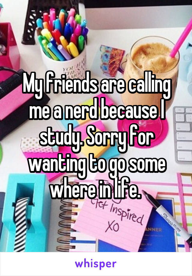 My friends are calling me a nerd because I study. Sorry for wanting to go some where in life. 