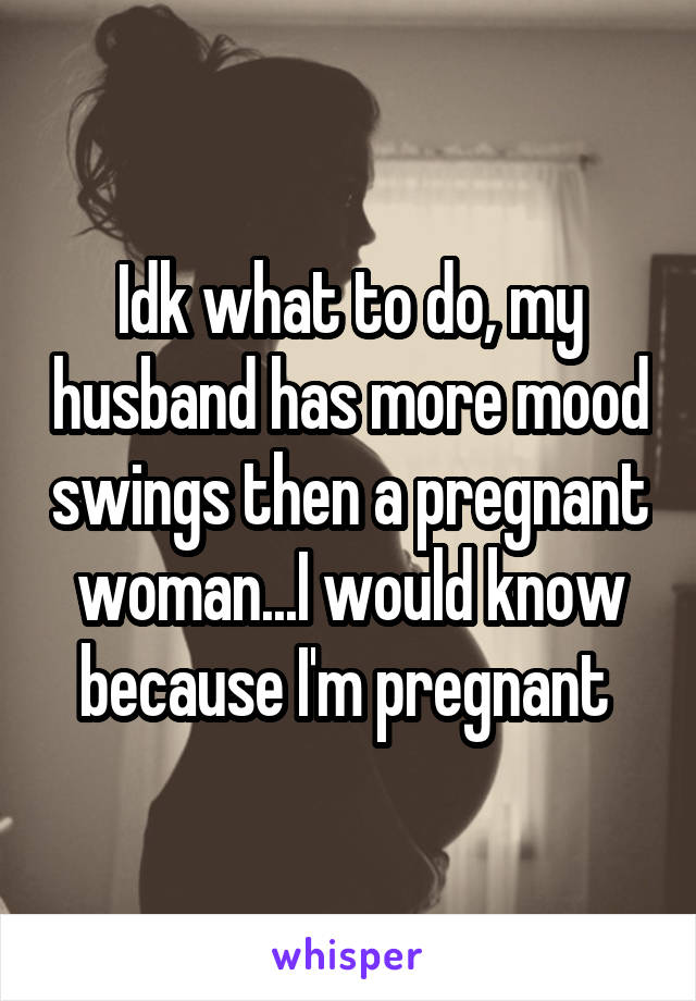 Idk what to do, my husband has more mood swings then a pregnant woman...I would know because I'm pregnant 