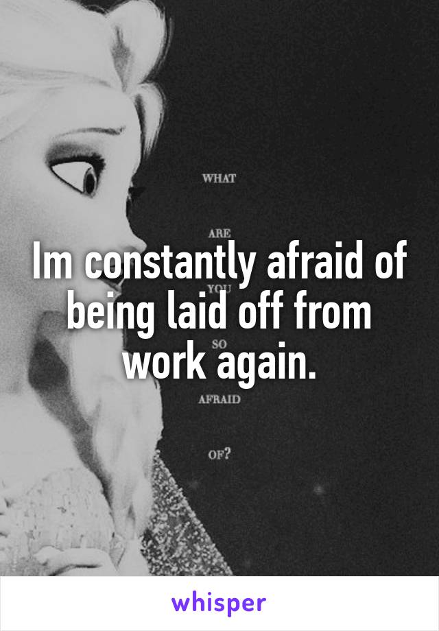 Im constantly afraid of being laid off from work again.