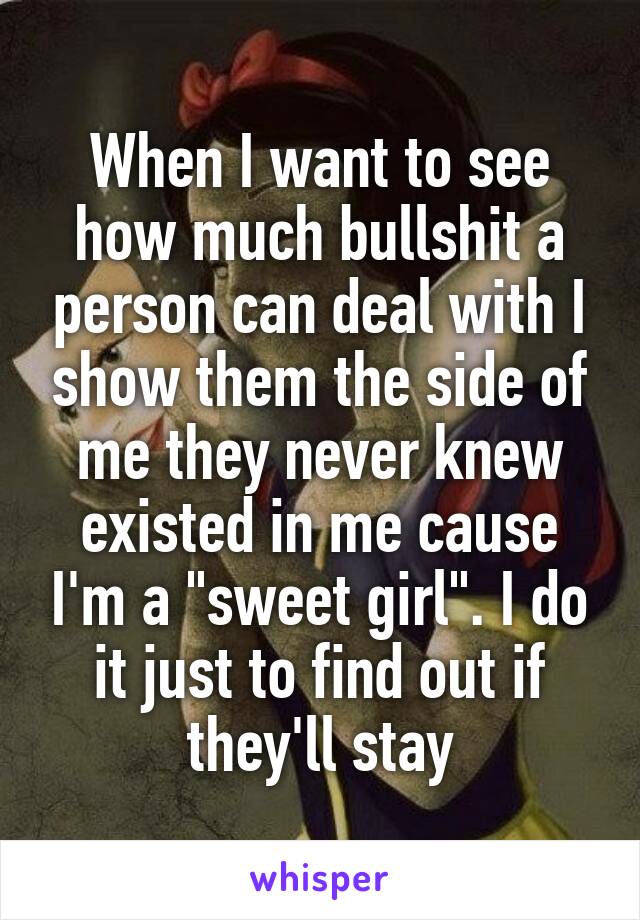 When I want to see how much bullshit a person can deal with I show them the side of me they never knew existed in me cause I'm a "sweet girl". I do it just to find out if they'll stay