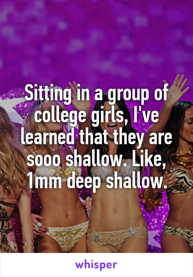 Sitting in a group of college girls, I've learned that they are sooo shallow. Like, 1mm deep shallow.