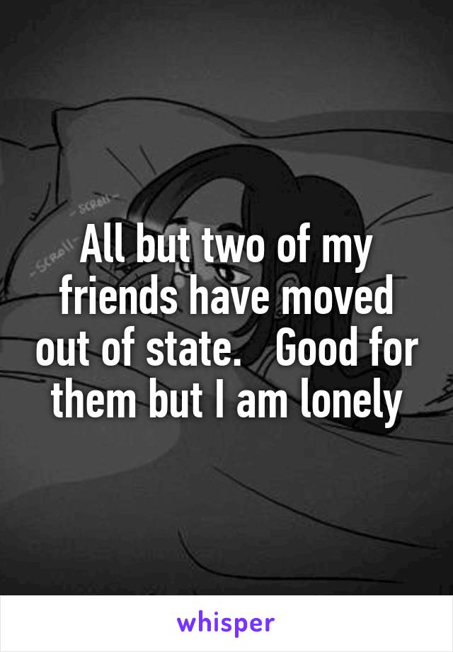 All but two of my friends have moved out of state.   Good for them but I am lonely