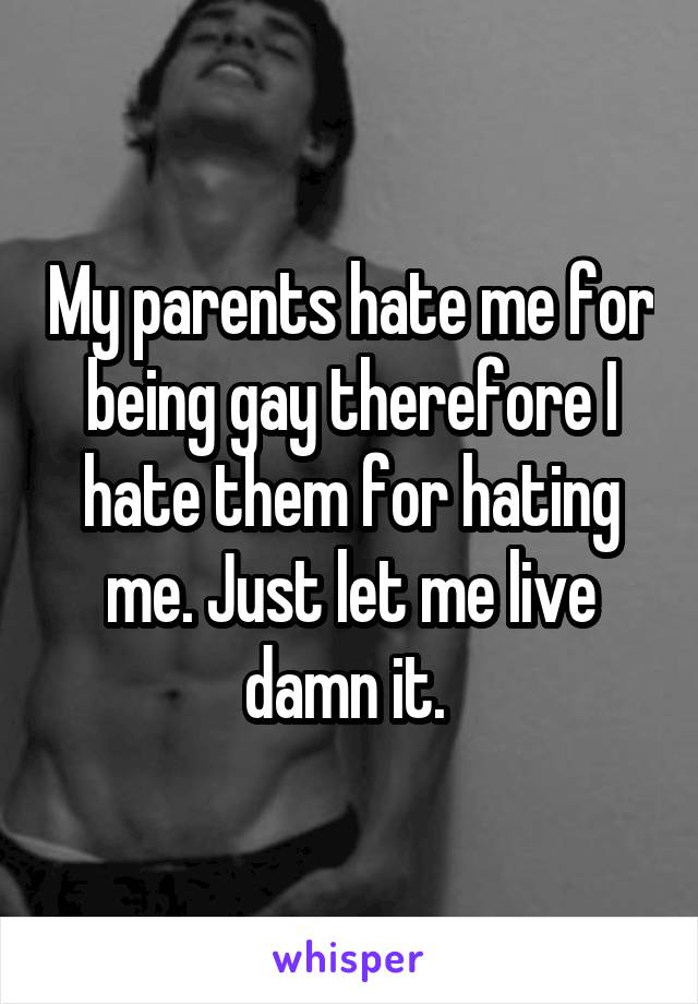 My parents hate me for being gay therefore I hate them for hating me. Just let me live damn it. 