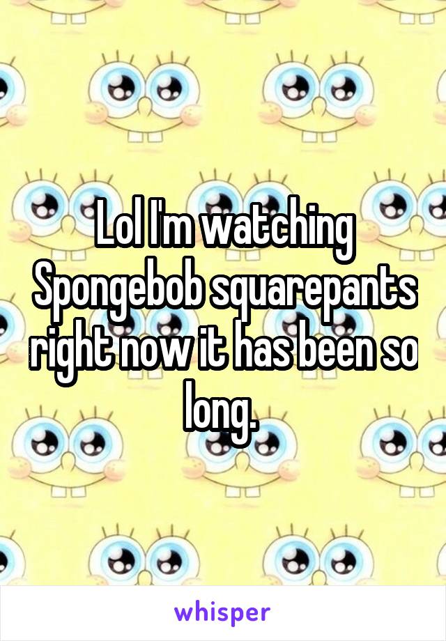 Lol I'm watching Spongebob squarepants right now it has been so long. 