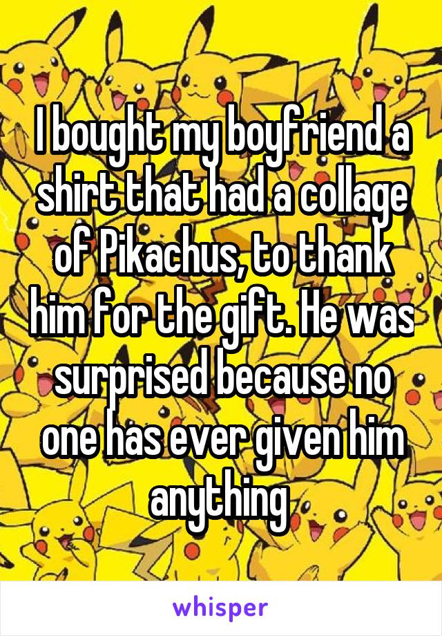 I bought my boyfriend a shirt that had a collage of Pikachus, to thank him for the gift. He was surprised because no one has ever given him anything 