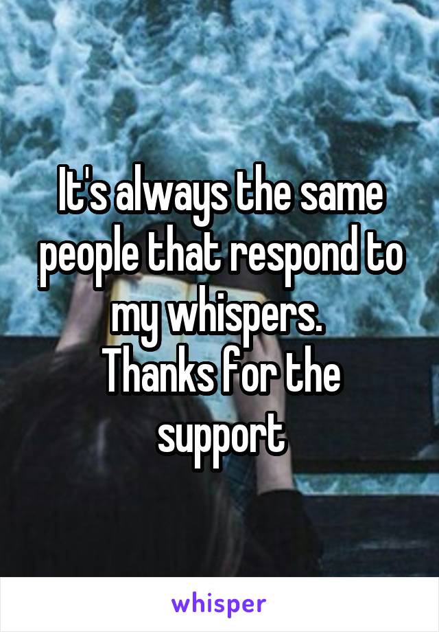 It's always the same people that respond to my whispers. 
Thanks for the support