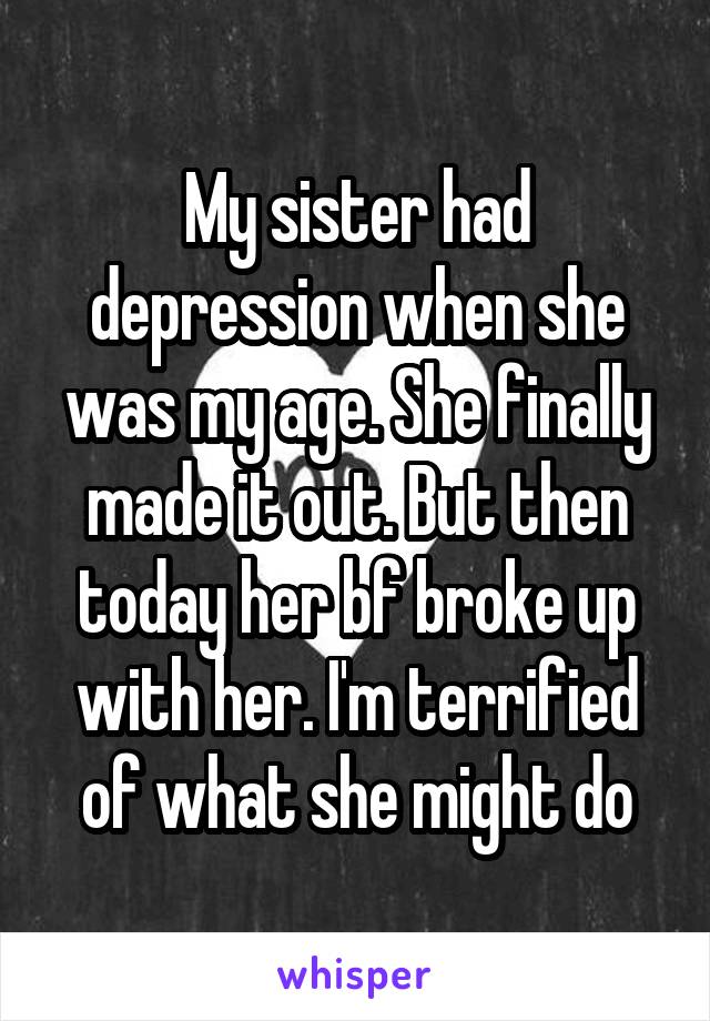 My sister had depression when she was my age. She finally made it out. But then today her bf broke up with her. I'm terrified of what she might do