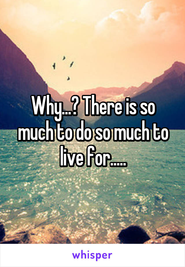 Why...? There is so much to do so much to live for.....