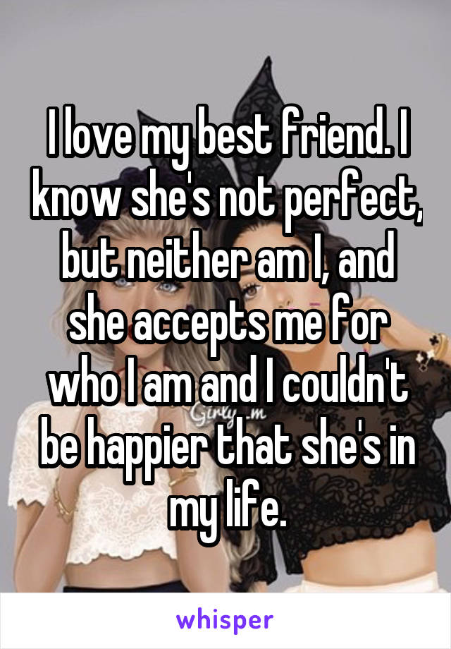 I love my best friend. I know she's not perfect, but neither am I, and she accepts me for who I am and I couldn't be happier that she's in my life.