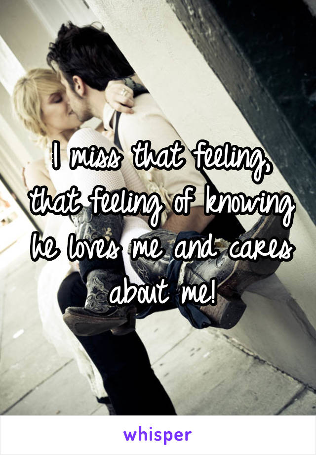 I miss that feeling, that feeling of knowing he loves me and cares about me!