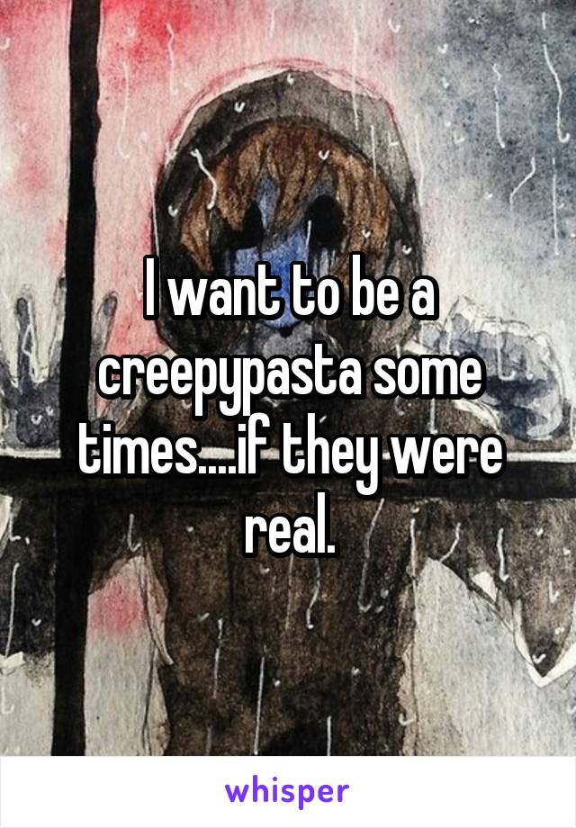 I want to be a creepypasta some times....if they were real.