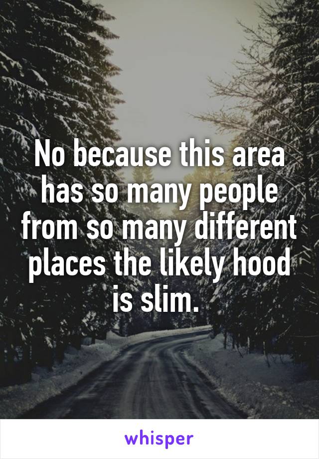 No because this area has so many people from so many different places the likely hood is slim. 