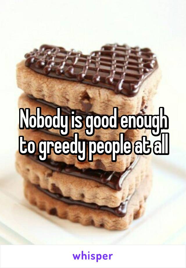 Nobody is good enough to greedy people at all