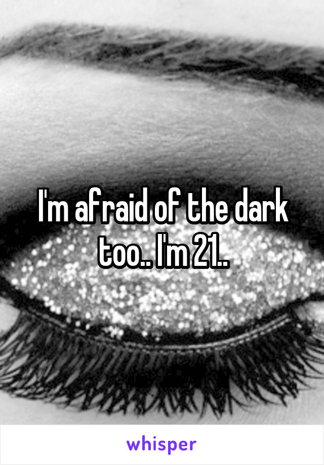 I'm afraid of the dark too.. I'm 21..