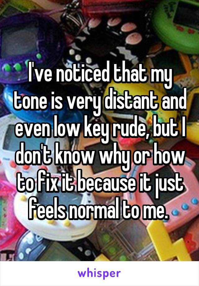 I've noticed that my tone is very distant and even low key rude, but I don't know why or how to fix it because it just feels normal to me. 