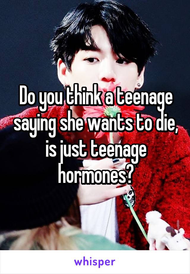 Do you think a teenage saying she wants to die, is just teenage hormones?