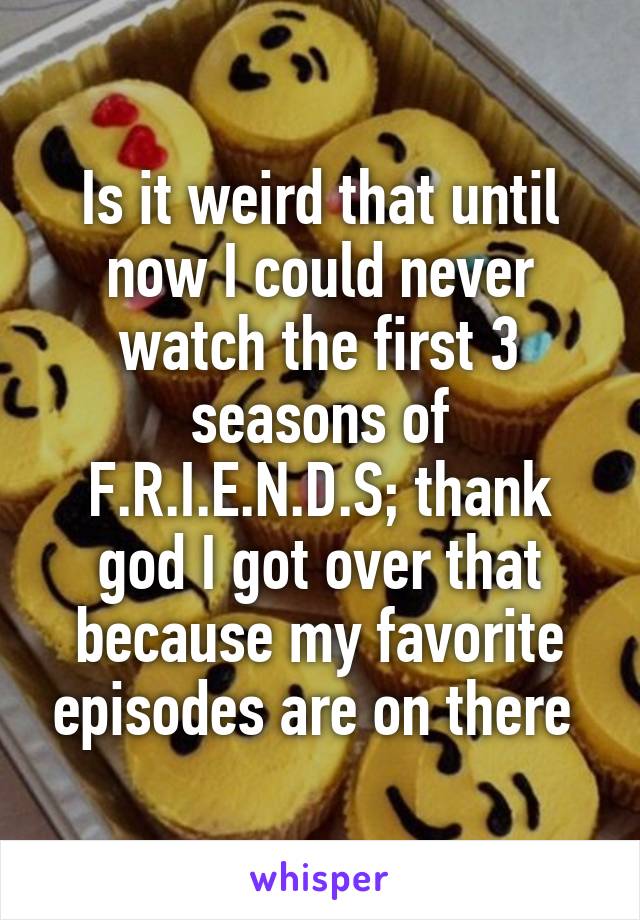 Is it weird that until now I could never watch the first 3 seasons of F.R.I.E.N.D.S; thank god I got over that because my favorite episodes are on there 