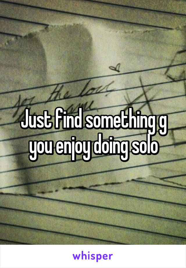 Just find something g you enjoy doing solo