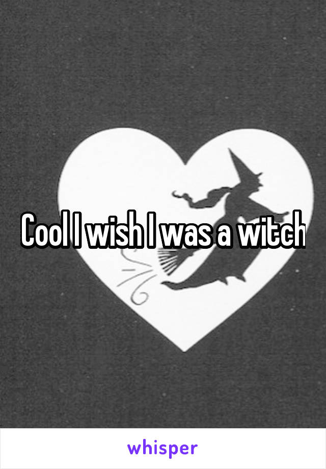 Cool I wish I was a witch