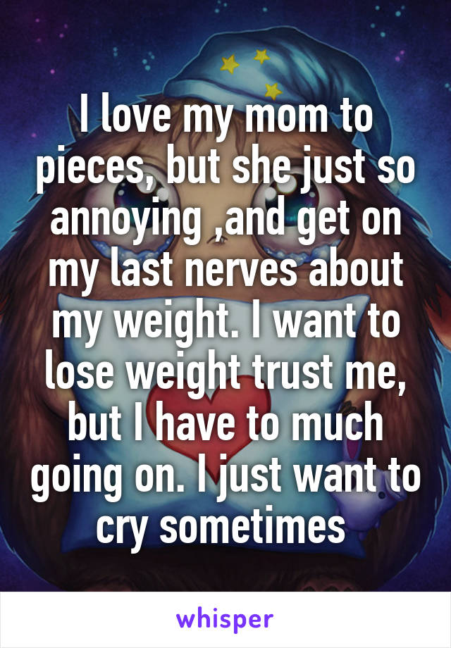 I love my mom to pieces, but she just so annoying ,and get on my last nerves about my weight. I want to lose weight trust me, but I have to much going on. I just want to cry sometimes 