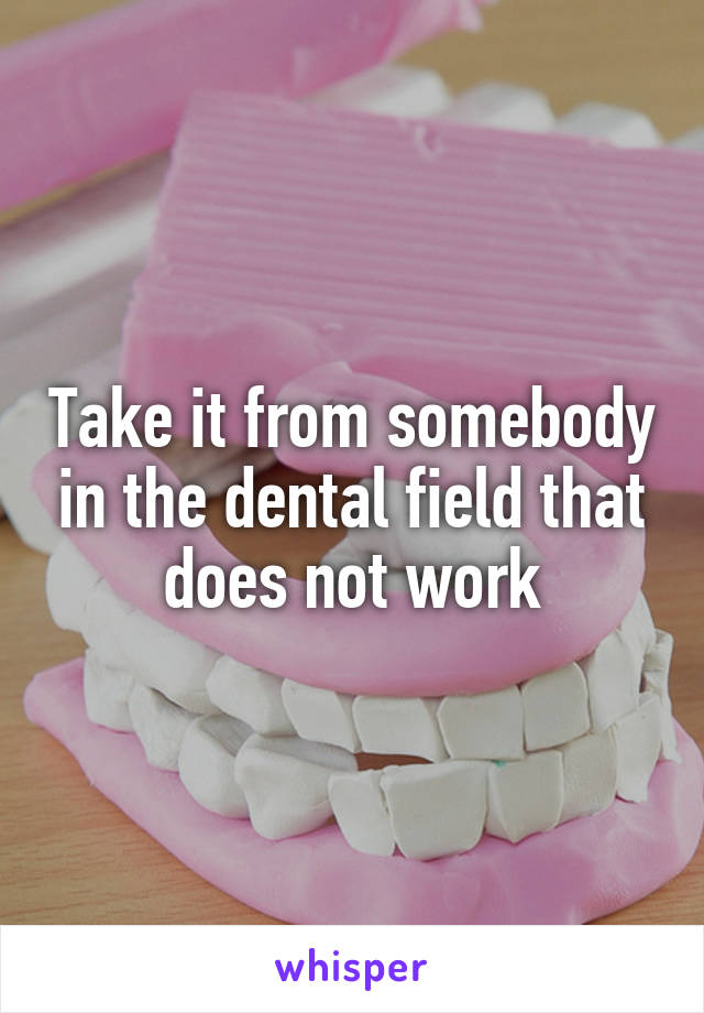 Take it from somebody in the dental field that does not work