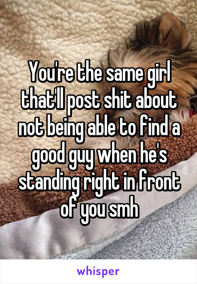 You're the same girl that'll post shit about not being able to find a good guy when he's standing right in front of you smh