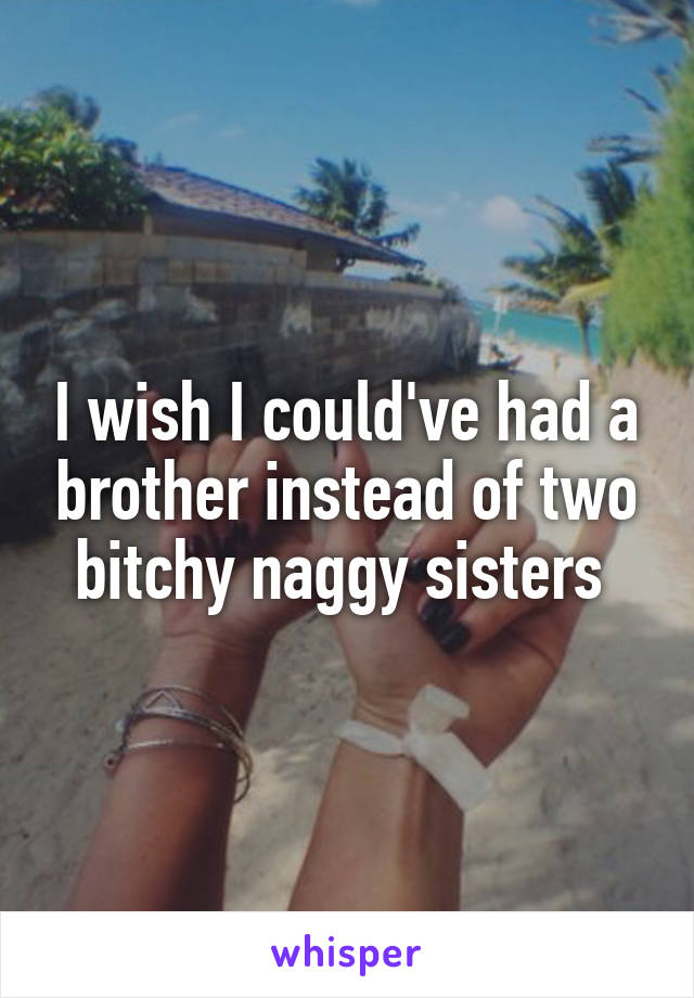 I wish I could've had a brother instead of two bitchy naggy sisters 