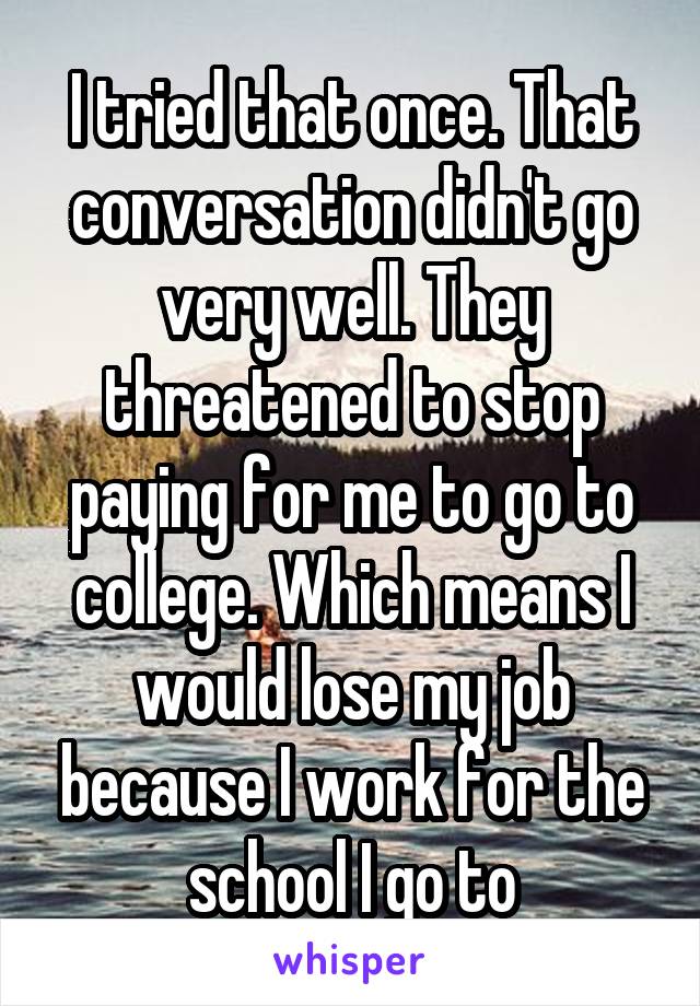 I tried that once. That conversation didn't go very well. They threatened to stop paying for me to go to college. Which means I would lose my job because I work for the school I go to
