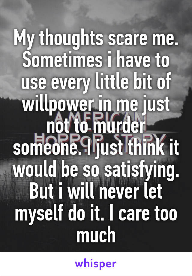 My thoughts scare me. Sometimes i have to use every little bit of willpower in me just not to murder someone. I just think it would be so satisfying. But i will never let myself do it. I care too much