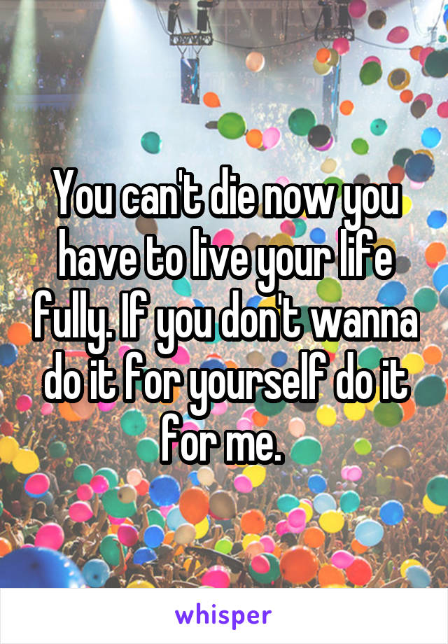 You can't die now you have to live your life fully. If you don't wanna do it for yourself do it for me. 