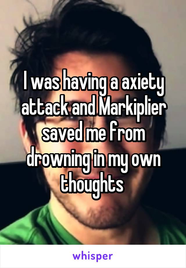 I was having a axiety attack and Markiplier saved me from drowning in my own thoughts 