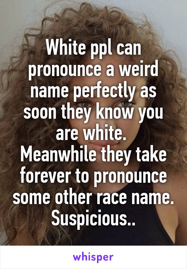 White ppl can pronounce a weird name perfectly as soon they know you are white. 
Meanwhile they take forever to pronounce some other race name. Suspicious..