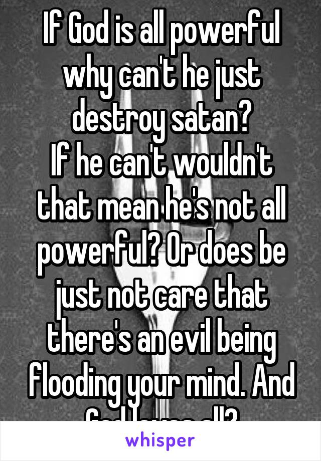 If God is all powerful why can't he just destroy satan?
If he can't wouldn't that mean he's not all powerful? Or does be just not care that there's an evil being flooding your mind. And God loves all?